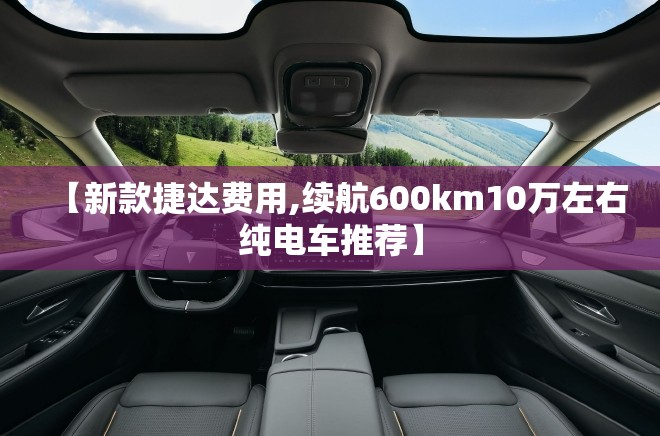 【新款捷达费用,续航600km10万左右纯电车推荐】