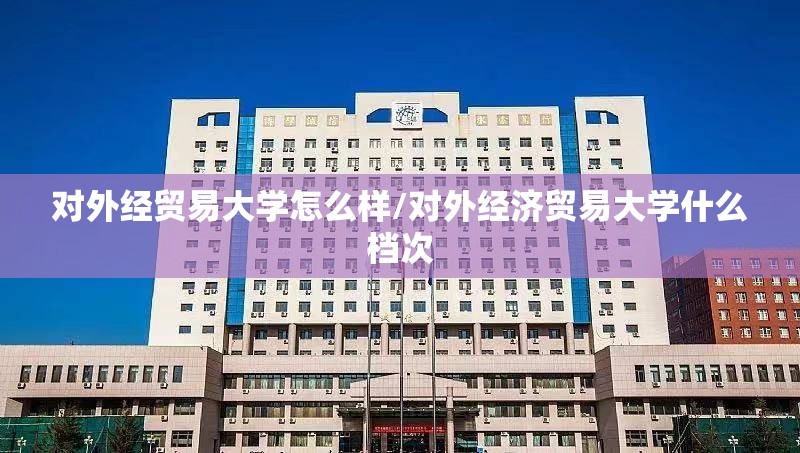 对外经贸易大学怎么样/对外经济贸易大学什么档次 对外经贸易大学怎么样/对外经济贸易大学什么档次