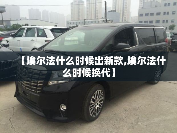 【埃尔法什么时候出新款,埃尔法什么时候换代】