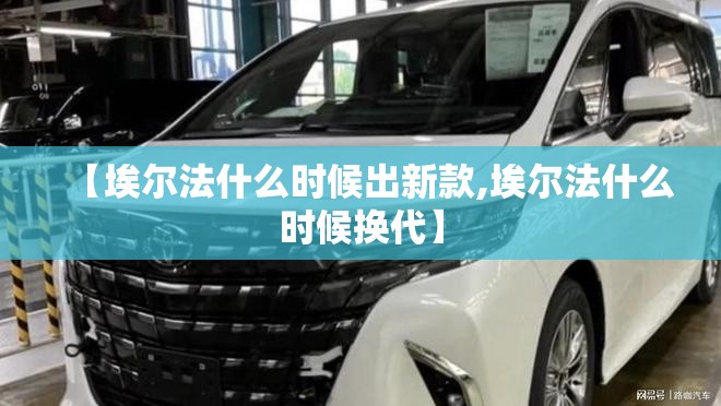【埃尔法什么时候出新款,埃尔法什么时候换代】