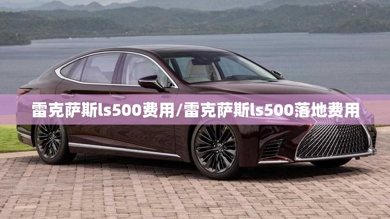 雷克萨斯ls500费用/雷克萨斯ls500落地费用