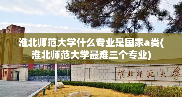 淮北师范大学什么专业是国家a类(淮北师范大学最难三个专业)