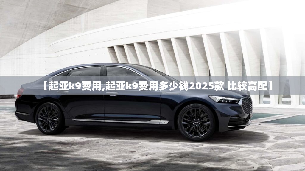 【起亚k9费用,起亚k9费用多少钱2025款 比较高配】