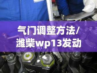 气门调整方法/潍柴wp13发动机气门调整方法 气门调整方法/潍柴wp13发动机气门调整方法