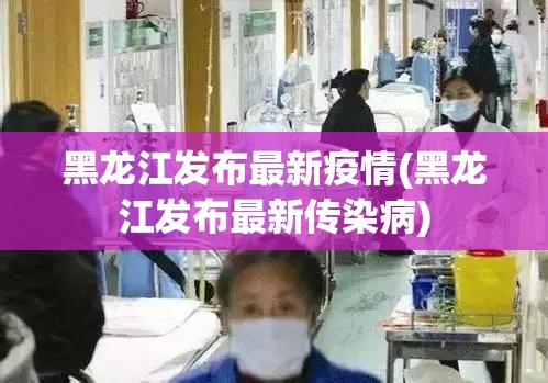 黑龙江发布最新疫情(黑龙江发布最新传染病)