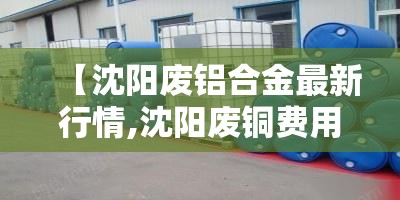 【沈阳废铝合金最新行情,沈阳废铜费用最新行情】