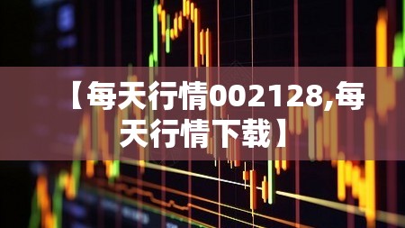 【每天行情002128,每天行情下载】