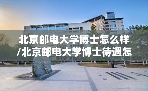 北京邮电大学博士怎么样/北京邮电大学博士待遇怎么样