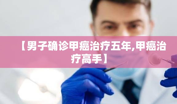 【男子确诊甲癌治疗五年,甲癌治疗高手】