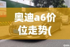 奥迪a6价位走势(奥迪a6历年费用走势图)
