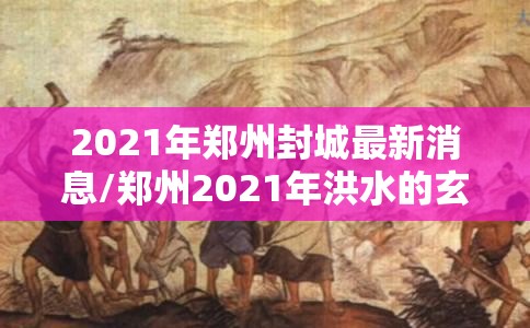 2021年郑州封城最新消息/郑州2021年洪水的玄学解释 2021年郑州封城最新消息/郑州2021年洪水的玄学解释