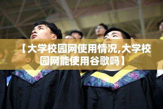 【大学校园网使用情况,大学校园网能使用谷歌吗】 【大学校园网使用情况,大学校园网能使用谷歌吗】