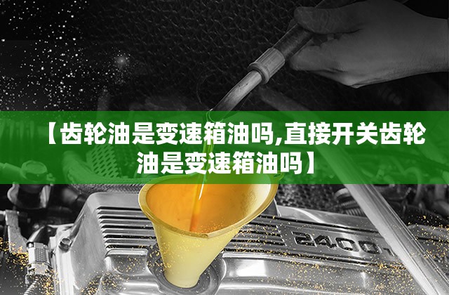 【齿轮油是变速箱油吗,直接开关齿轮油是变速箱油吗】