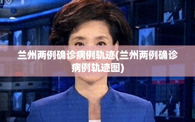 兰州两例确诊病例轨迹(兰州两例确诊病例轨迹图)