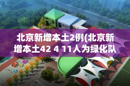 北京新增本土2例(北京新增本土42 4 11人为绿化队员工)