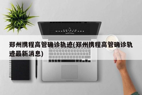 郑州携程高管确诊轨迹(郑州携程高管确诊轨迹最新消息)