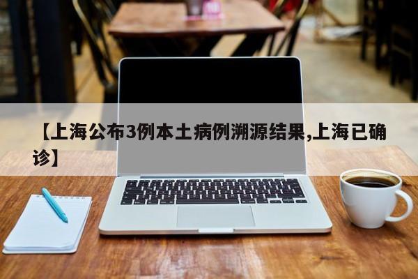 【上海公布3例本土病例溯源结果,上海已确诊】