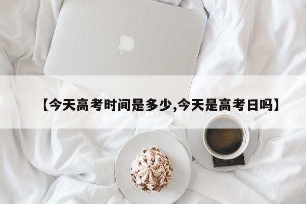 【今天高考时间是多少,今天是高考日吗】