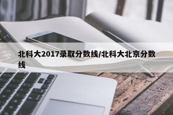 北科大2017录取分数线/北科大北京分数线