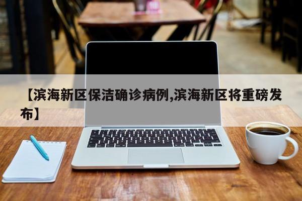 【滨海新区保洁确诊病例,滨海新区将重磅发布】