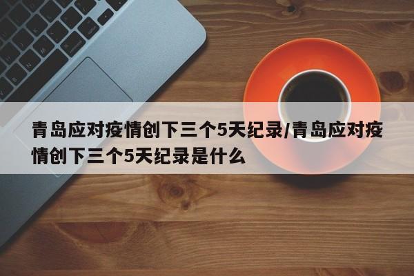 青岛应对疫情创下三个5天纪录/青岛应对疫情创下三个5天纪录是什么
