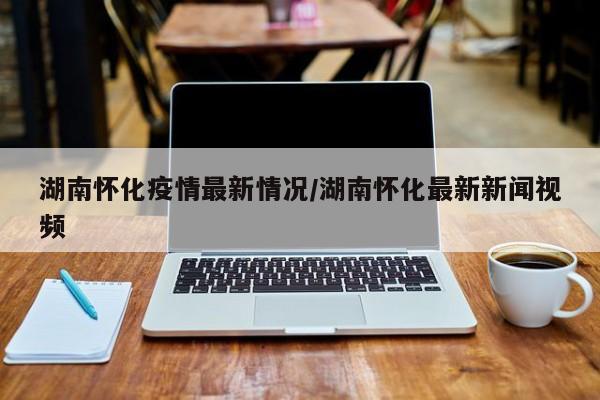 湖南怀化疫情最新情况/湖南怀化最新新闻视频