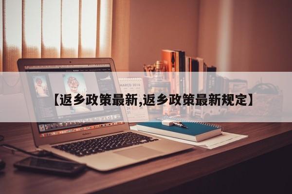 【返乡政策最新,返乡政策最新规定】