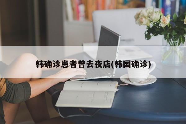 韩确诊患者曾去夜店(韩国确诊)
