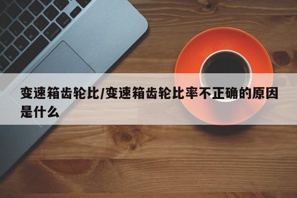 变速箱齿轮比/变速箱齿轮比率不正确的原因是什么