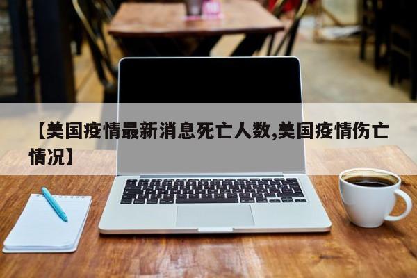【美国疫情最新消息死亡人数,美国疫情伤亡情况】