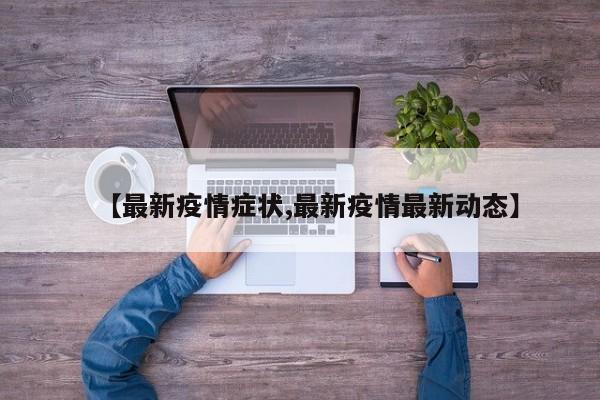 【最新疫情症状,最新疫情最新动态】