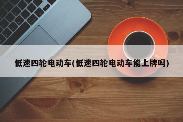 低速四轮电动车(低速四轮电动车能上牌吗)