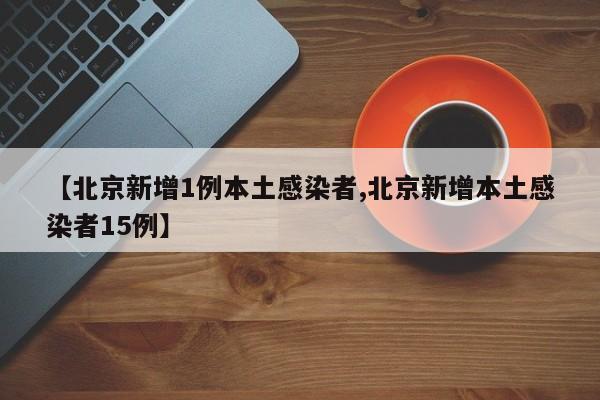 【北京新增1例本土感染者,北京新增本土感染者15例】