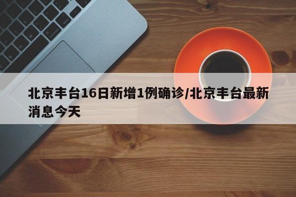 北京丰台16日新增1例确诊/北京丰台最新消息今天