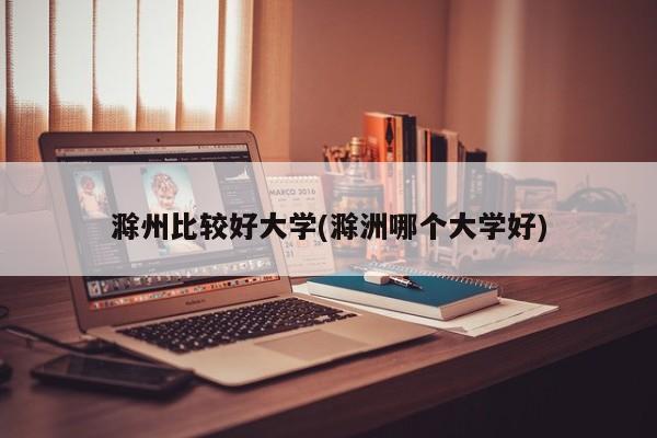 滁州比较好大学(滁洲哪个大学好)