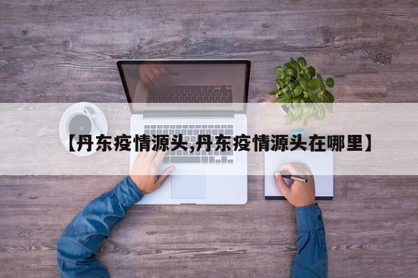 【丹东疫情源头,丹东疫情源头在哪里】
