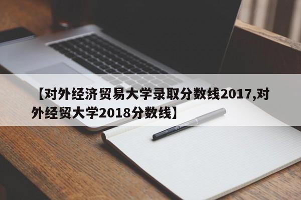 【对外经济贸易大学录取分数线2017,对外经贸大学2018分数线】