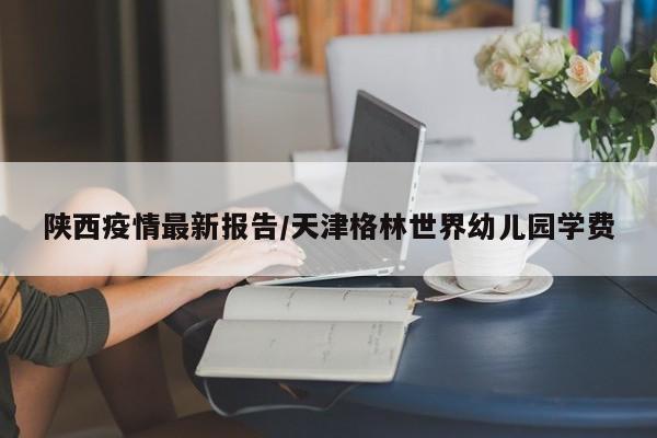 陕西疫情最新报告/天津格林世界幼儿园学费