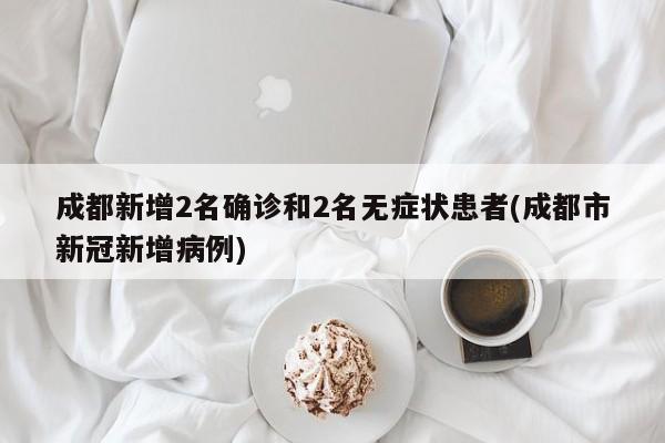 成都新增2名确诊和2名无症状患者(成都市新冠新增病例)