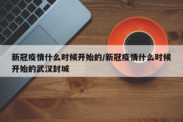 新冠疫情什么时候开始的/新冠疫情什么时候开始的武汉封城