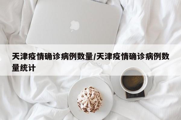 天津疫情确诊病例数量/天津疫情确诊病例数量统计