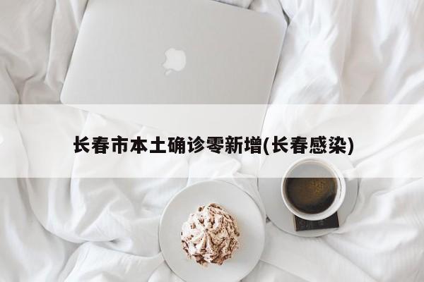 长春市本土确诊零新增(长春感染)