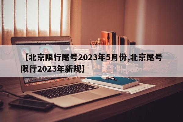 【北京限行尾号2023年5月份,北京尾号限行2023年新规】