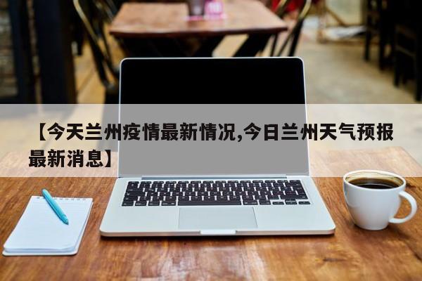 【今天兰州疫情最新情况,今日兰州天气预报最新消息】
