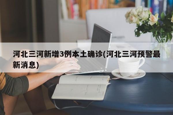 河北三河新增3例本土确诊(河北三河预警最新消息)