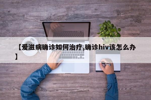 【爱滋病确诊如何治疗,确诊hiv该怎么办】