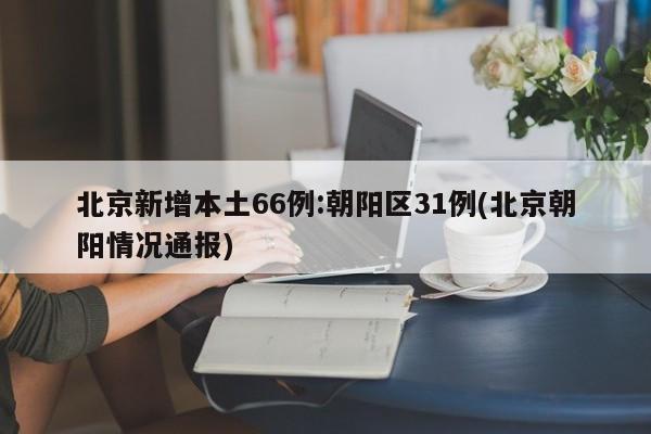 北京新增本土66例:朝阳区31例(北京朝阳情况通报)