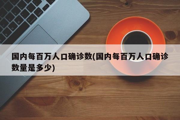 国内每百万人口确诊数(国内每百万人口确诊数量是多少)