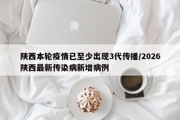 陕西本轮疫情已至少出现3代传播/2026陕西最新传染病新增病例