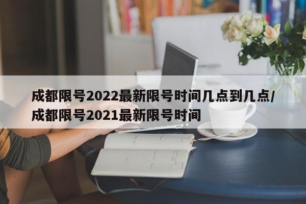 成都限号2022最新限号时间几点到几点/成都限号2021最新限号时间